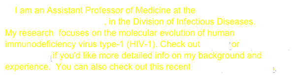     I am an Assistant Professor of Medicine at the University of California, San Francisco, in the Division of Infectious Diseases.
My research  focuses on the molecular evolution of human immunodeficiency virus type-1 (HIV-1). Check out my CV or my doctoral dissertation if you'd like more detailed info on my background and experience.  You can also check out this recent UCSF press release.
